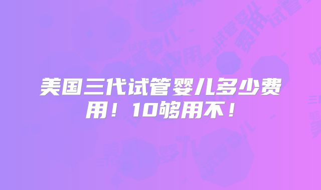 美国三代试管婴儿多少费用！10够用不！