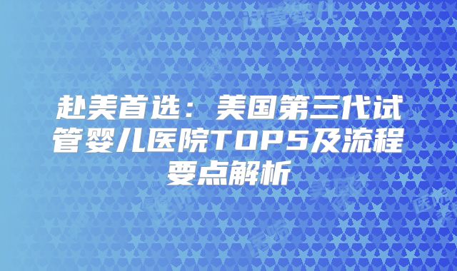 赴美首选:美国第三代试管婴儿医院TOP5及流程要点解析