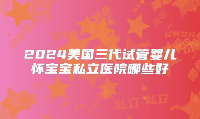 2024美国三代试管婴儿怀宝宝私立医院哪些好