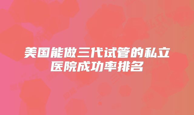 美国能做三代试管的私立医院成功率排名