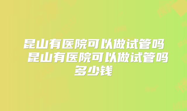 昆山有医院可以做试管吗 昆山有医院可以做试管吗多少钱