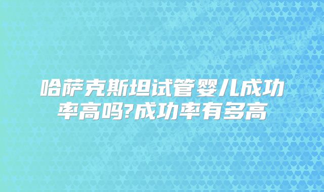 哈萨克斯坦试管婴儿成功率高吗?成功率有多高