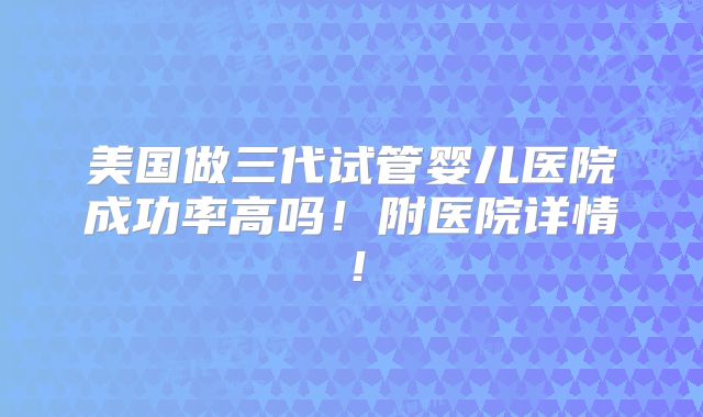 美国做三代试管婴儿医院成功率高吗！附医院详情！