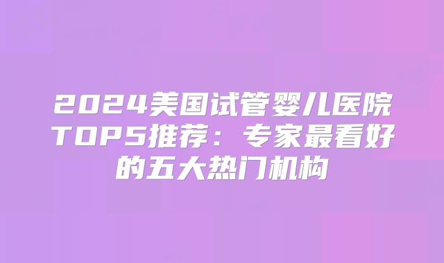 2024美国试管婴儿医院TOP5推荐：专家最看好的五大热门机构
