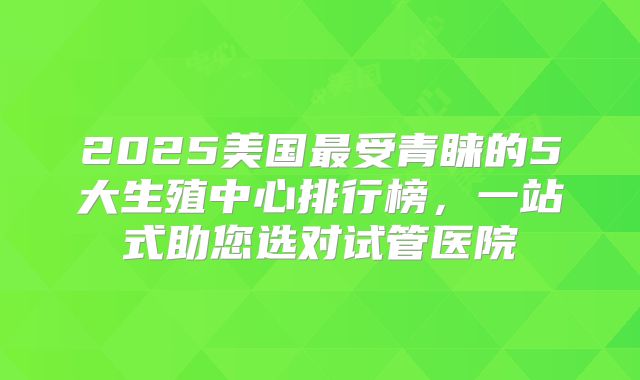 2025美国最受青睐的5大生殖中心排行榜，一站式助您选对试管医院