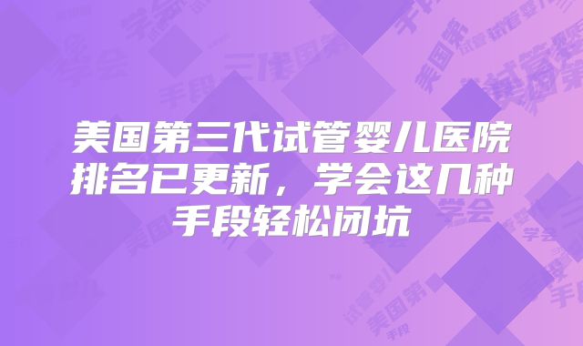 美国第三代试管婴儿医院排名已更新，学会这几种手段轻松闭坑