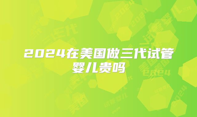 2024在美国做三代试管婴儿贵吗