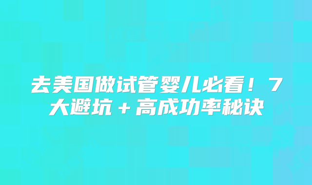 去美国做试管婴儿必看！7大避坑＋高成功率秘诀