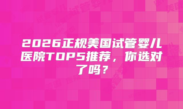 2026正规美国试管婴儿医院TOP5推荐,你选对了吗?