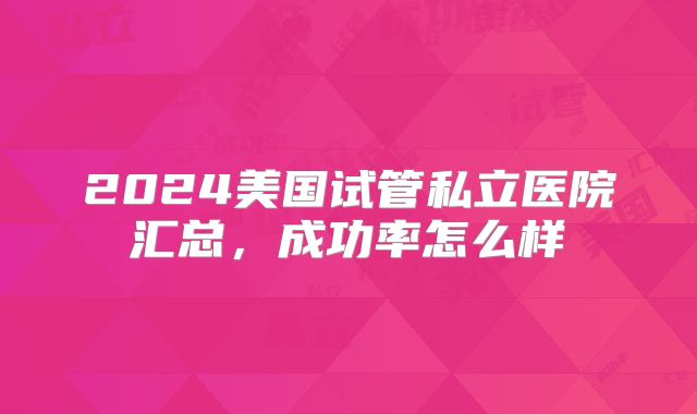 2024美国试管私立医院汇总，成功率怎么样