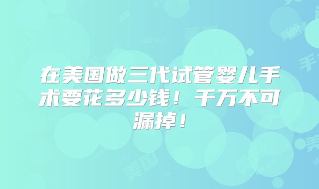 在美国做三代试管婴儿手术要花多少钱！千万不可漏掉！