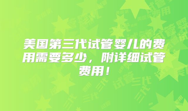 美国第三代试管婴儿的费用需要多少，附详细试管费用！