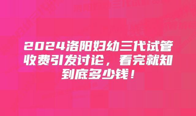 2024洛阳妇幼三代试管收费引发讨论，看完就知到底多少钱！