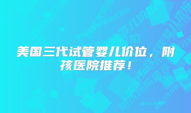 美国三代试管婴儿价位，附孩医院推荐！