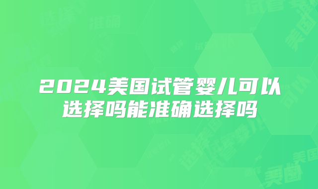 2024美国试管婴儿可以选择吗能准确选择吗