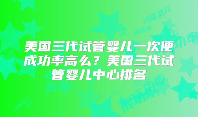 美国三代试管婴儿一次便成功率高么？美国三代试管婴儿中心排名