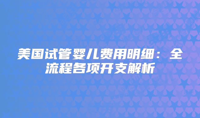 美国试管婴儿费用明细：全流程各项开支解析