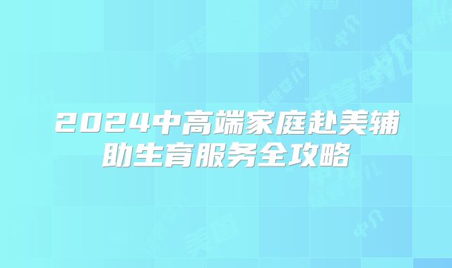 2024中高端家庭赴美辅助生育服务全攻略