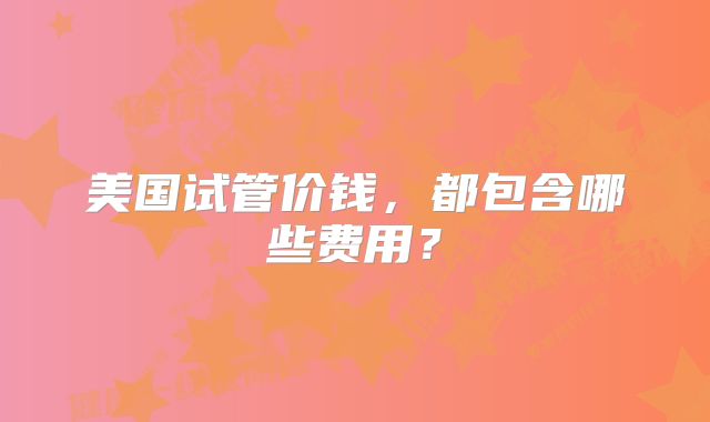美国试管价钱，都包含哪些费用？