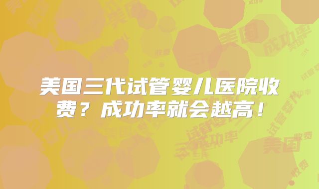 美国三代试管婴儿医院收费?成功率就会越高!