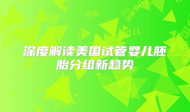 深度解读美国试管婴儿胚胎分组新趋势