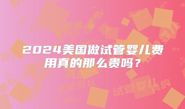 2024美国做试管婴儿费用真的那么贵吗？