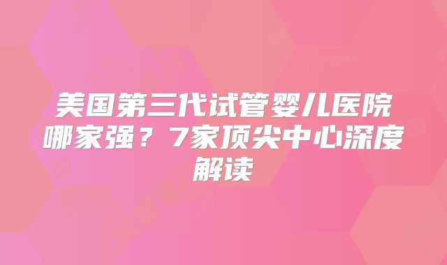 美国第三代试管婴儿医院哪家强?7家顶尖中心深度解读