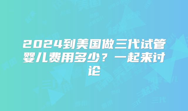 2024到美国做三代试管婴儿费用多少？一起来讨论