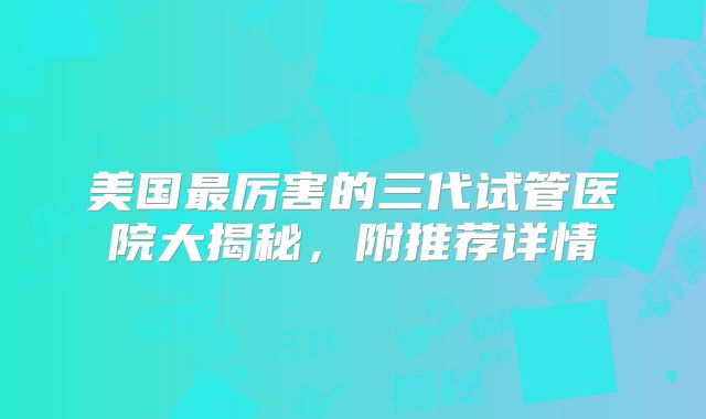 美国最厉害的三代试管医院大揭秘，附推荐详情
