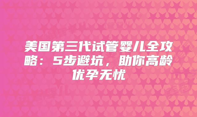 美国第三代试管婴儿全攻略：5步避坑，助你高龄优孕无忧