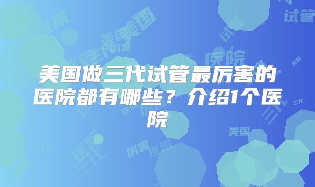 美国做三代试管最厉害的医院都有哪些？介绍1个医院