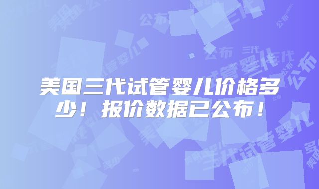 美国三代试管婴儿价格多少！报价数据已公布！