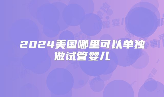 2024美国哪里可以单独做试管婴儿