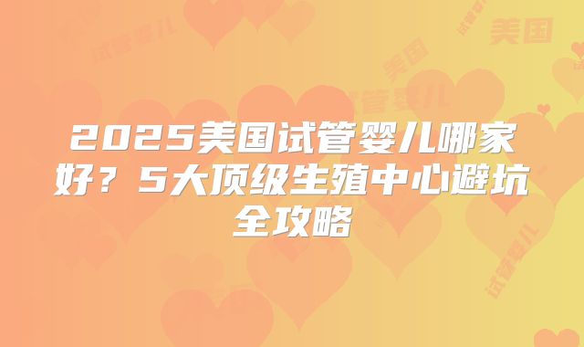 2025美国试管婴儿哪家好？5大顶级生殖中心避坑全攻略