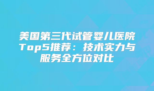 美国第三代试管婴儿医院Top5推荐：技术实力与服务全方位对比