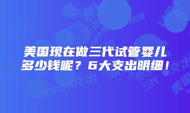 美国现在做三代试管婴儿多少钱呢？6大支出明细！