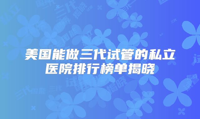 美国能做三代试管的私立医院排行榜单揭晓