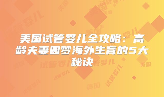 美国试管婴儿全攻略：高龄夫妻圆梦海外生育的5大秘诀