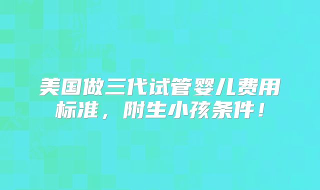 美国做三代试管婴儿费用标准，附生小孩条件！
