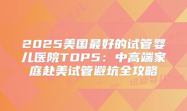 2025美国最好的试管婴儿医院TOP5：中高端家庭赴美试管避坑全攻略
