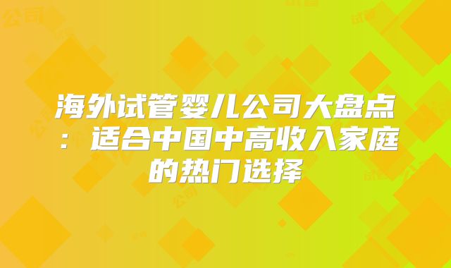 海外试管婴儿公司大盘点：适合中国中高收入家庭的热门选择