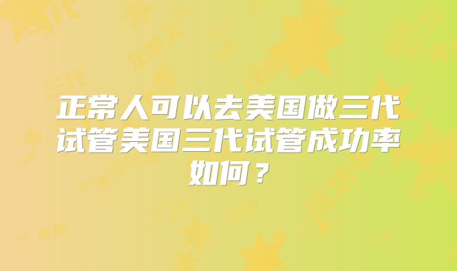 正常人可以去美国做三代试管美国三代试管成功率如何？