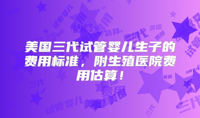 美国三代试管婴儿生子的费用标准，附生殖医院费用估算！