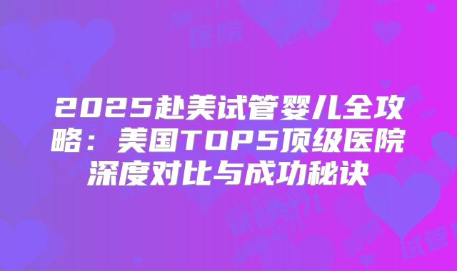 2025赴美试管婴儿全攻略:美国TOP5顶级医院深度对比与成功秘诀