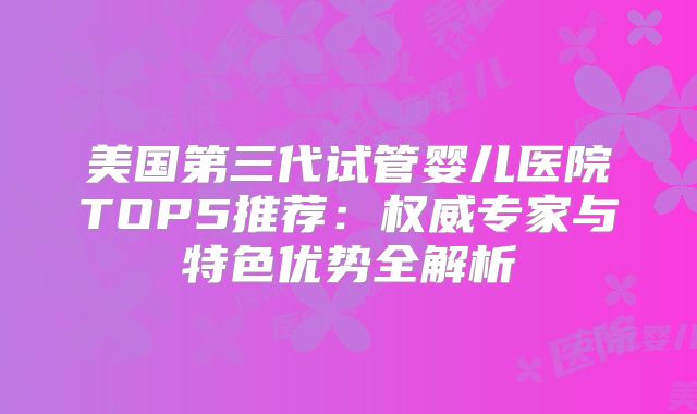 美国第三代试管婴儿医院TOP5推荐：权威专家与特色优势全解析