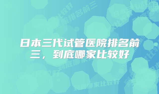 日本三代试管医院排名前三,到底哪家比较好