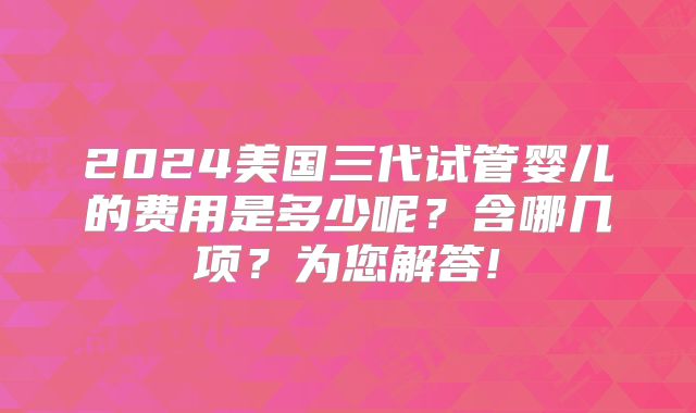 2024美国三代试管婴儿的费用是多少呢？含哪几项？为您解答!