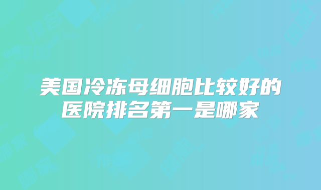 美国冷冻母细胞比较好的医院排名第一是哪家