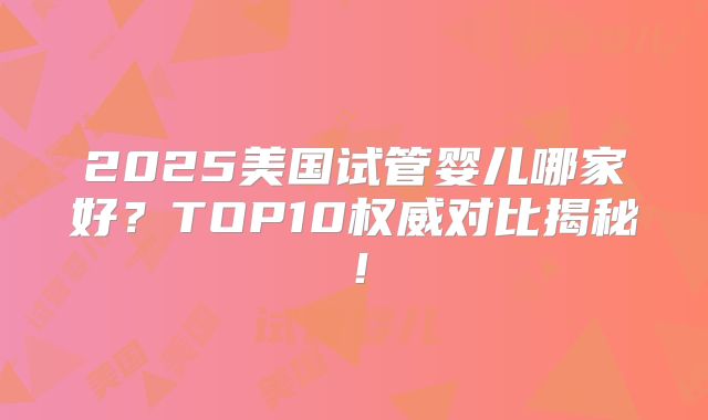2025美国试管婴儿哪家好？TOP10权威对比揭秘！