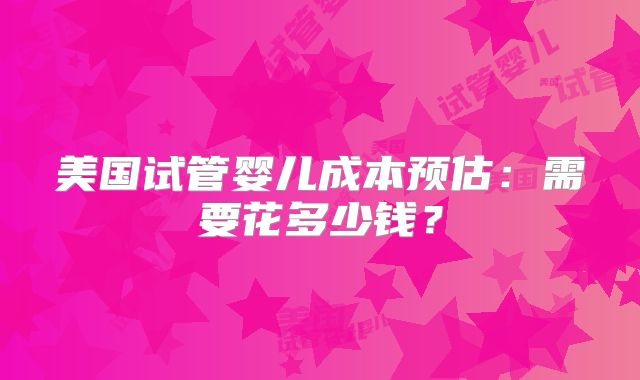 美国试管婴儿成本预估：需要花多少钱？